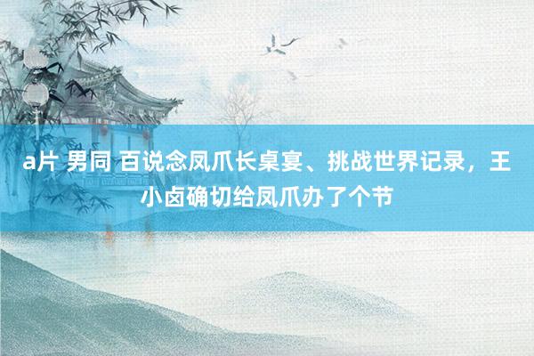 a片 男同 百说念凤爪长桌宴、挑战世界记录，王小卤确切给凤爪办了个节