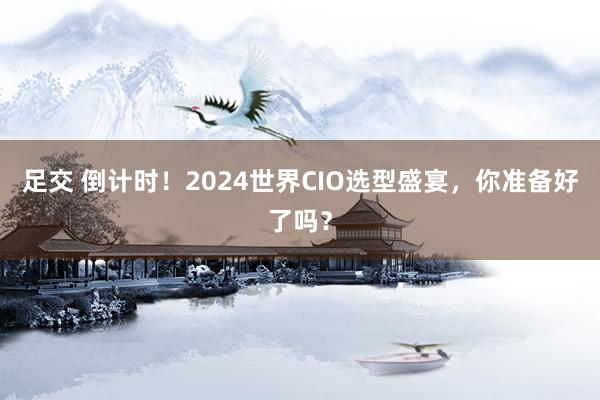 足交 倒计时！2024世界CIO选型盛宴，你准备好了吗？