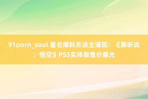 91porn_soul 着名爆料东谈主涌现：《黑听说：悟空》PS5实体版售价曝光