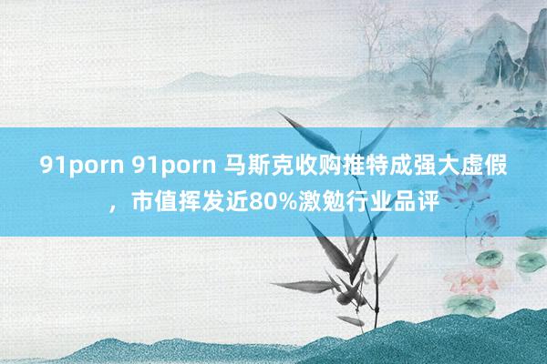 91porn 91porn 马斯克收购推特成强大虚假，市值挥发近80%激勉行业品评