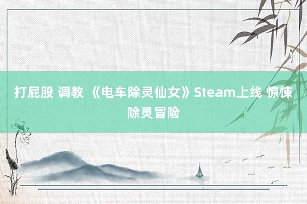 打屁股 调教 《电车除灵仙女》Steam上线 惊悚除灵冒险