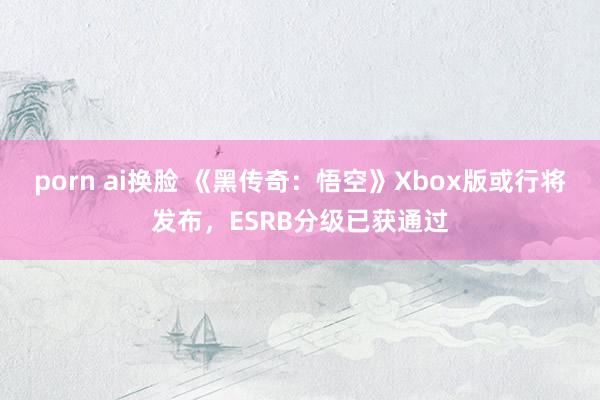 porn ai换脸 《黑传奇：悟空》Xbox版或行将发布，ESRB分级已获通过