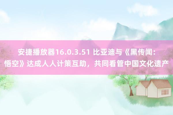 安捷播放器16.0.3.51 比亚迪与《黑传闻：悟空》达成人人计策互助，共同看管中国文化遗产