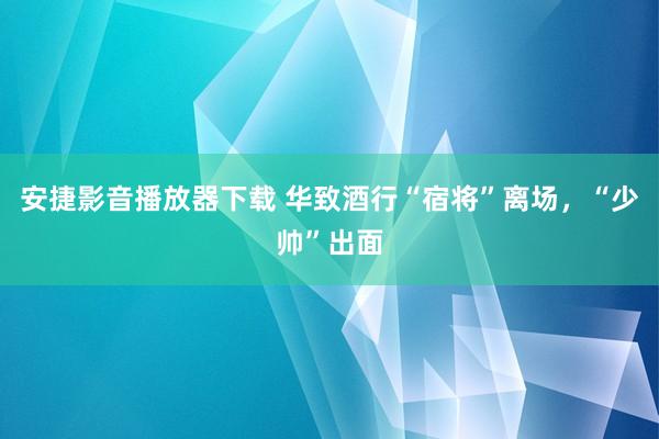 安捷影音播放器下载 华致酒行“宿将”离场，“少帅”出面