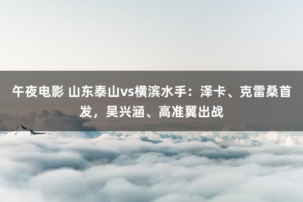 午夜电影 山东泰山vs横滨水手：泽卡、克雷桑首发，吴兴涵、高准翼出战