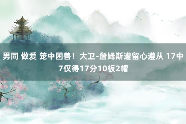 男同 做爱 笼中困兽！大卫-詹姆斯遭留心遵从 17中7仅得17分10板2帽