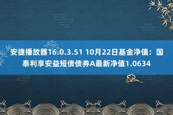 安捷播放器16.0.3.51 10月22日基金净值：国泰利享安益短债债券A最新净值1.0634