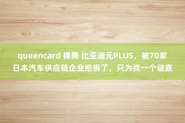 queencard 裸舞 比亚迪元PLUS，被70家日本汽车供应链企业给拆了，只为找一个谜底