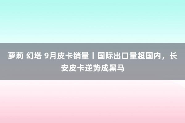 萝莉 幻塔 9月皮卡销量丨国际出口量超国内，长安皮卡逆势成黑马