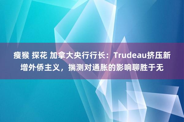 瘦猴 探花 加拿大央行行长：Trudeau挤压新增外侨主义，揣测对通胀的影响聊胜于无