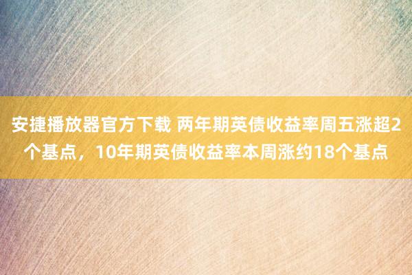 安捷播放器官方下载 两年期英债收益率周五涨超2个基点，10年期英债收益率本周涨约18个基点