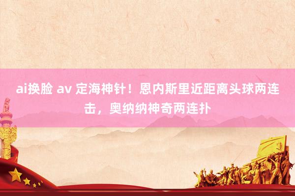 ai换脸 av 定海神针！恩内斯里近距离头球两连击，奥纳纳神奇两连扑