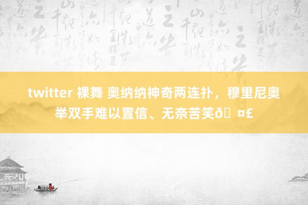 twitter 裸舞 奥纳纳神奇两连扑，穆里尼奥举双手难以置信、无奈苦笑🤣