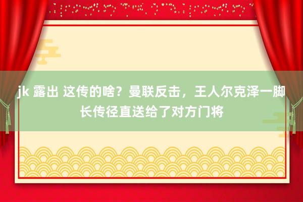 jk 露出 这传的啥？曼联反击，王人尔克泽一脚长传径直送给了对方门将