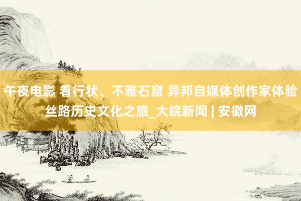 午夜电影 看行状、不雅石窟 异邦自媒体创作家体验丝路历史文化之旅_大皖新闻 | 安徽网