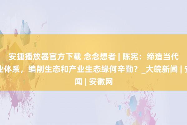 安捷播放器官方下载 念念想者 | 陈宪：缔造当代化产业体系，编削生态和产业生态缘何辛勤？_大皖新闻 | 安徽网