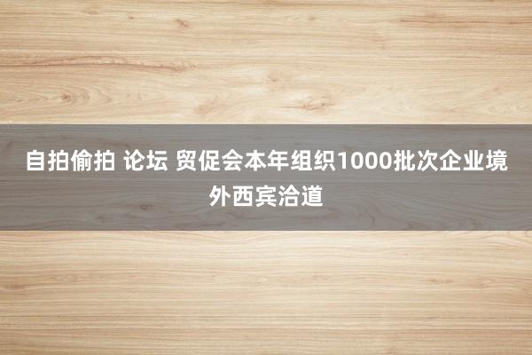 自拍偷拍 论坛 贸促会本年组织1000批次企业境外西宾洽道