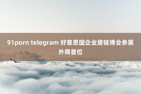 91porn telegram 好意思国企业居链博会参展外商首位