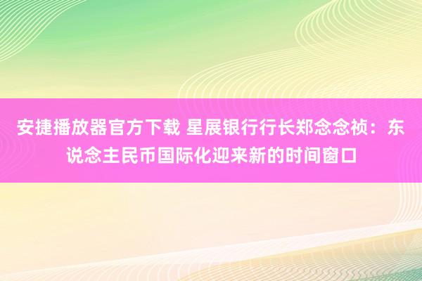 安捷播放器官方下载 星展银行行长郑念念祯：东说念主民币国际化迎来新的时间窗口