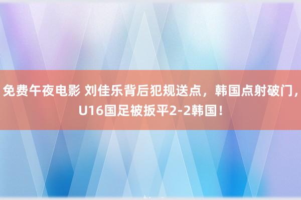 免费午夜电影 刘佳乐背后犯规送点，韩国点射破门，U16国足被扳平2-2韩国！