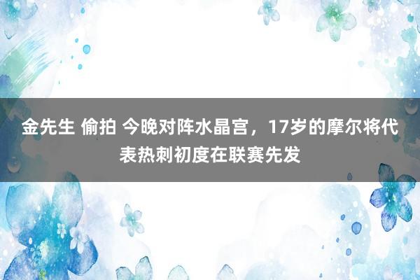 金先生 偷拍 今晚对阵水晶宫，17岁的摩尔将代表热刺初度在联赛先发