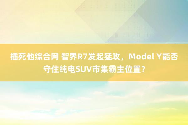 插死他综合网 智界R7发起猛攻，Model Y能否守住纯电SUV市集霸主位置？