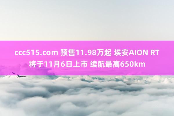 ccc515.com 预售11.98万起 埃安AION RT将于11月6日上市 续航最高650km