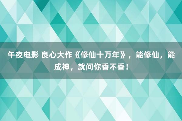 午夜电影 良心大作《修仙十万年》，能修仙，能成神，就问你香不香！