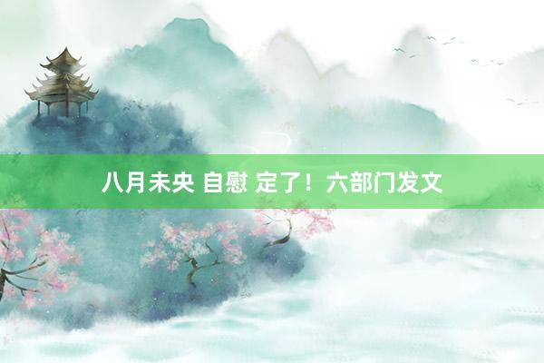 八月未央 自慰 定了！六部门发文