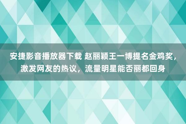 安捷影音播放器下载 赵丽颖王一博提名金鸡奖，激发网友的热议，流量明星能否丽都回身