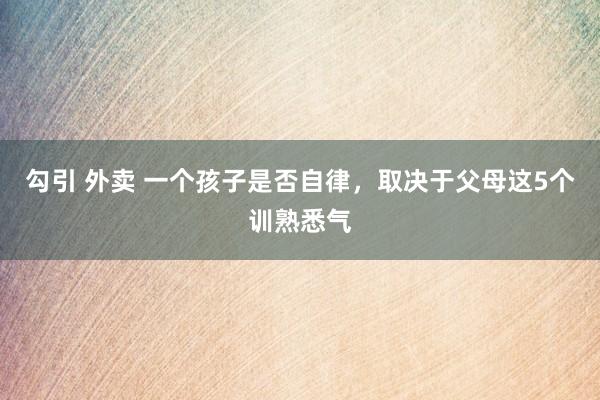 勾引 外卖 一个孩子是否自律，取决于父母这5个训熟悉气