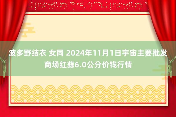 波多野结衣 女同 2024年11月1日宇宙主要批发商场红蒜6.0公分价钱行情