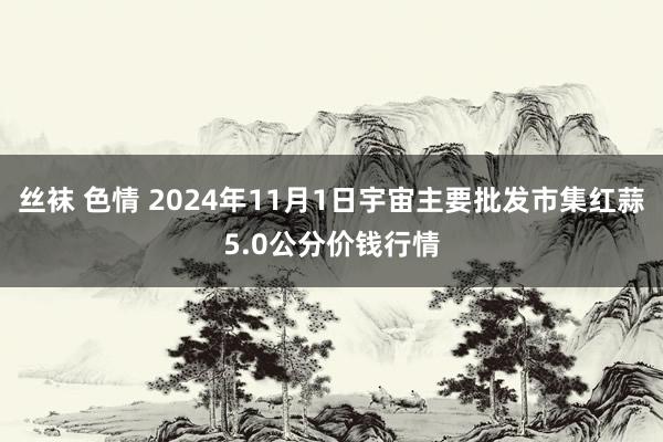 丝袜 色情 2024年11月1日宇宙主要批发市集红蒜5.0公分价钱行情