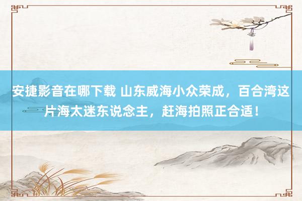 安捷影音在哪下载 山东威海小众荣成，百合湾这片海太迷东说念主，赶海拍照正合适！