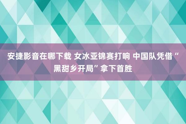 安捷影音在哪下载 女冰亚锦赛打响 中国队凭借“黑甜乡开局”拿下首胜