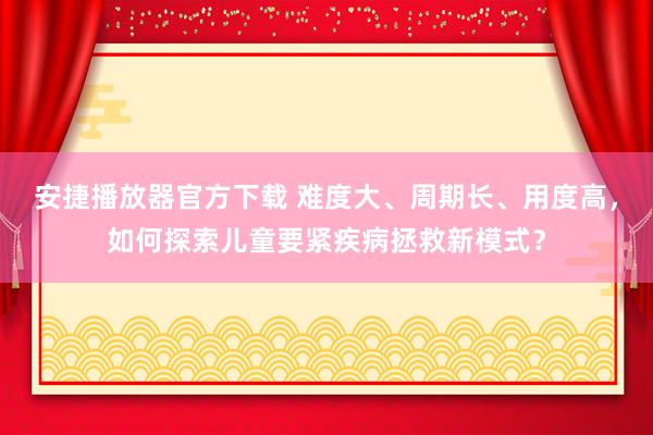 安捷播放器官方下载 难度大、周期长、用度高，如何探索儿童要紧疾病拯救新模式？