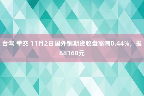 台灣 拳交 11月2日国外铜期货收盘高潮0.44%，报68160元