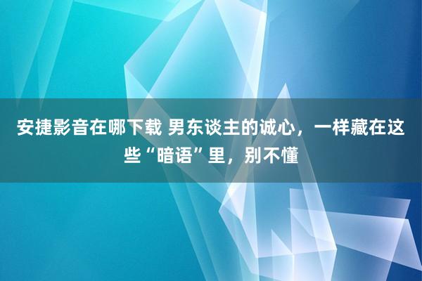 安捷影音在哪下载 男东谈主的诚心，一样藏在这些“暗语”里，别不懂