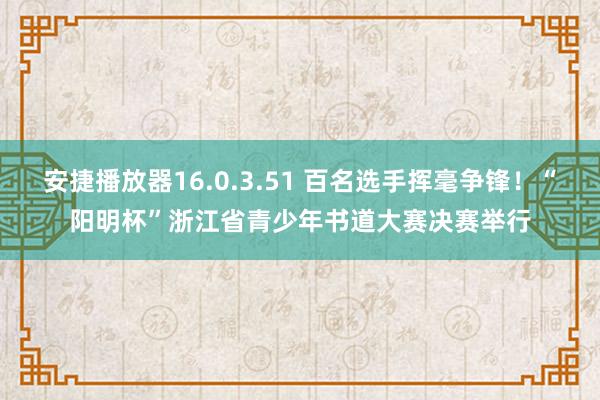 安捷播放器16.0.3.51 百名选手挥毫争锋！“阳明杯”浙江省青少年书道大赛决赛举行