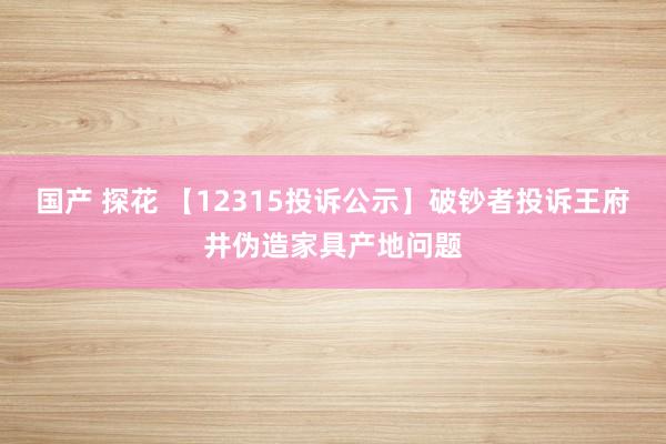 国产 探花 【12315投诉公示】破钞者投诉王府井伪造家具产地问题