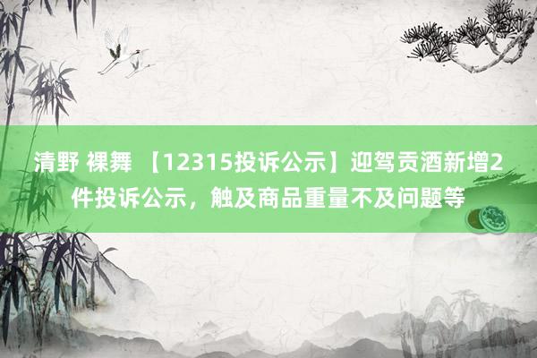 清野 裸舞 【12315投诉公示】迎驾贡酒新增2件投诉公示，触及商品重量不及问题等