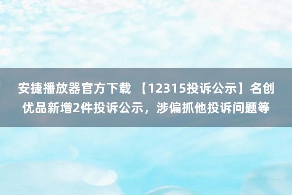 安捷播放器官方下载 【12315投诉公示】名创优品新增2件投诉公示，涉偏抓他投诉问题等