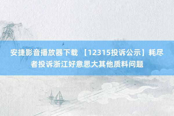 安捷影音播放器下载 【12315投诉公示】耗尽者投诉浙江好意思大其他质料问题