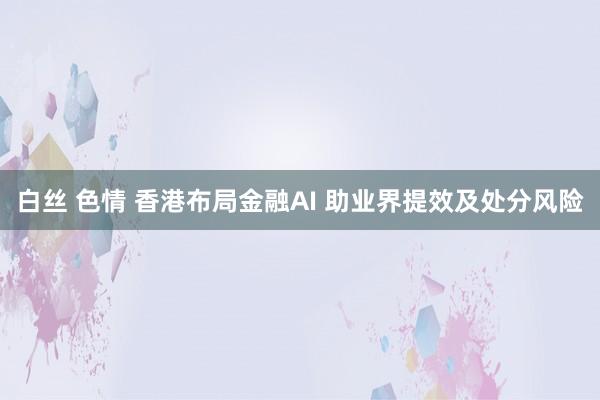 白丝 色情 香港布局金融AI 助业界提效及处分风险