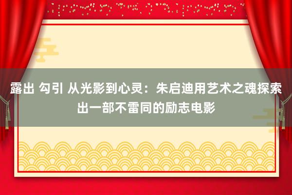 露出 勾引 从光影到心灵：朱启迪用艺术之魂探索出一部不雷同的励志电影