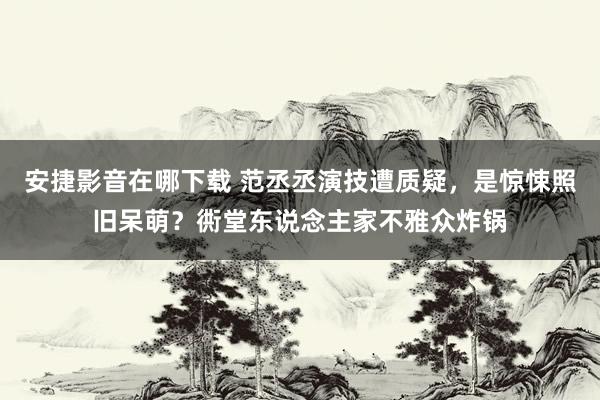 安捷影音在哪下载 范丞丞演技遭质疑，是惊悚照旧呆萌？衖堂东说念主家不雅众炸锅