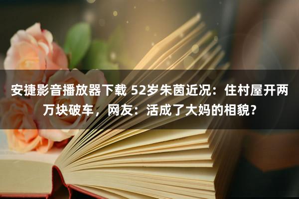 安捷影音播放器下载 52岁朱茵近况：住村屋开两万块破车，网友：活成了大妈的相貌？