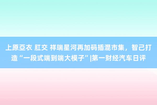 上原亞衣 肛交 祥瑞星河再加码插混市集，智己打造“一段式端到端大模子”|第一财经汽车日评