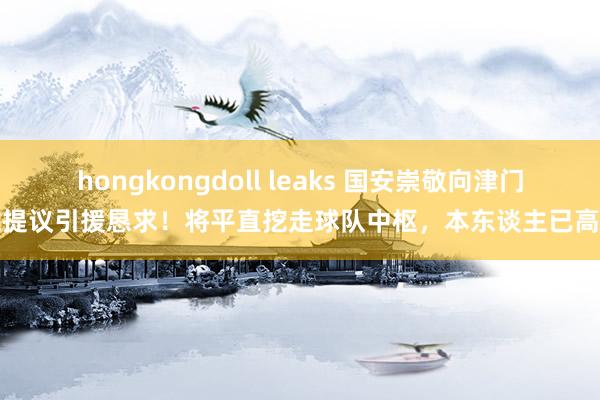 hongkongdoll leaks 国安崇敬向津门虎提议引援恳求！将平直挖走球队中枢，本东谈主已高兴