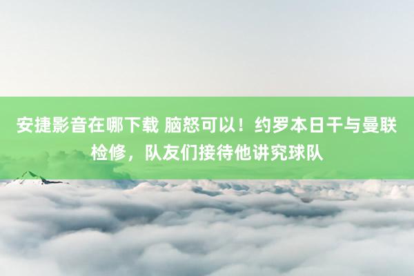 安捷影音在哪下载 脑怒可以！约罗本日干与曼联检修，队友们接待他讲究球队